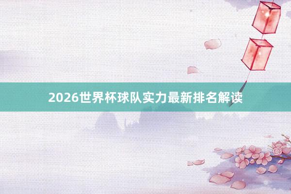 2026世界杯球队实力最新排名解读