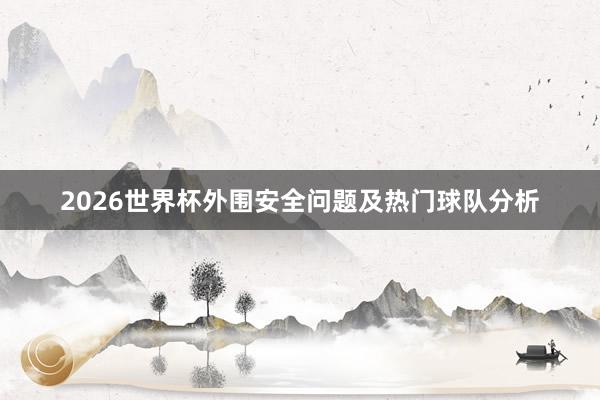2026世界杯外围安全问题及热门球队分析