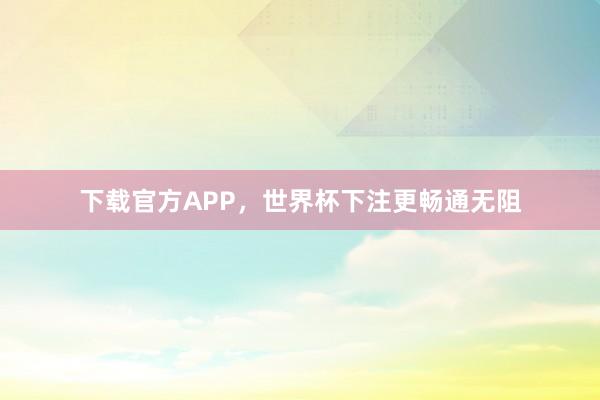 下载官方APP，世界杯下注更畅通无阻